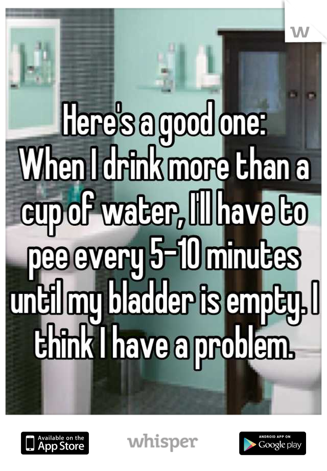 Here's a good one:
When I drink more than a cup of water, I'll have to pee every 5-10 minutes until my bladder is empty. I think I have a problem.
