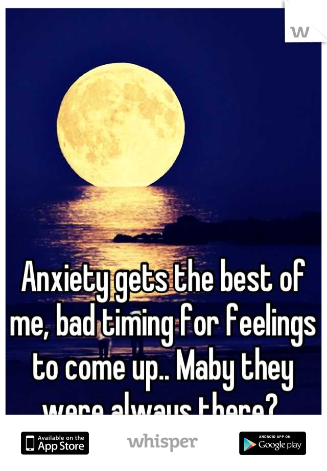 Anxiety gets the best of me, bad timing for feelings to come up.. Maby they were always there? 