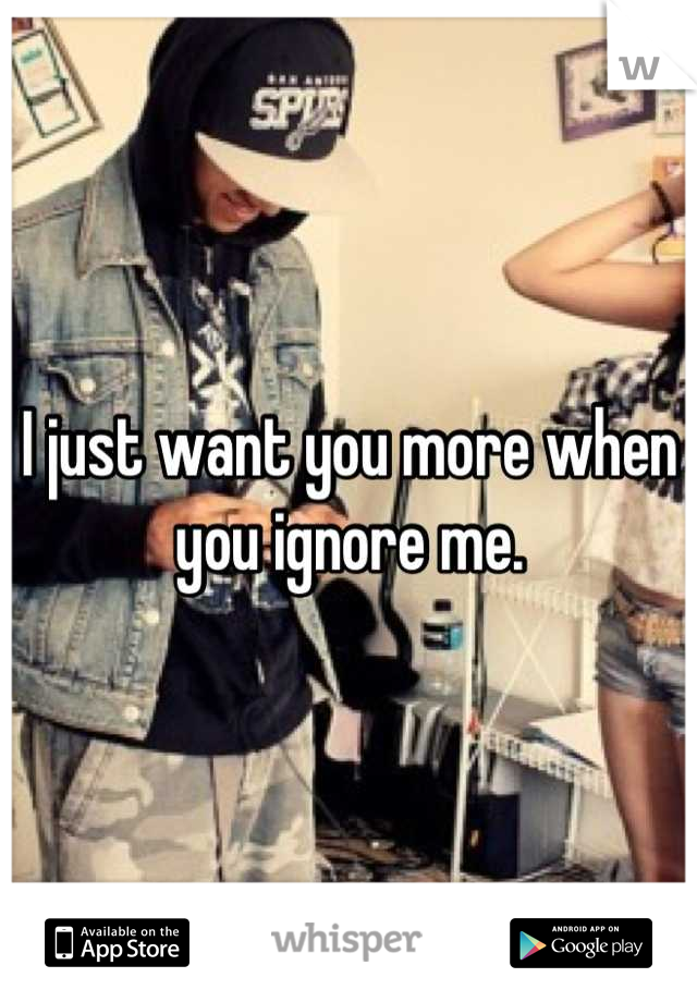 I just want you more when you ignore me.