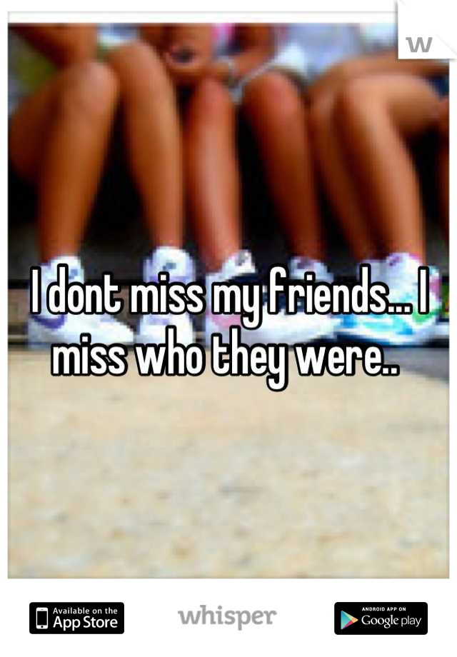 I dont miss my friends... I miss who they were.. 