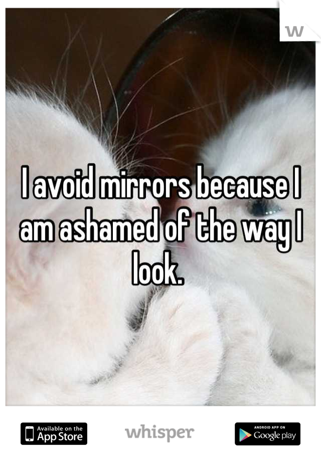 I avoid mirrors because I am ashamed of the way I look. 