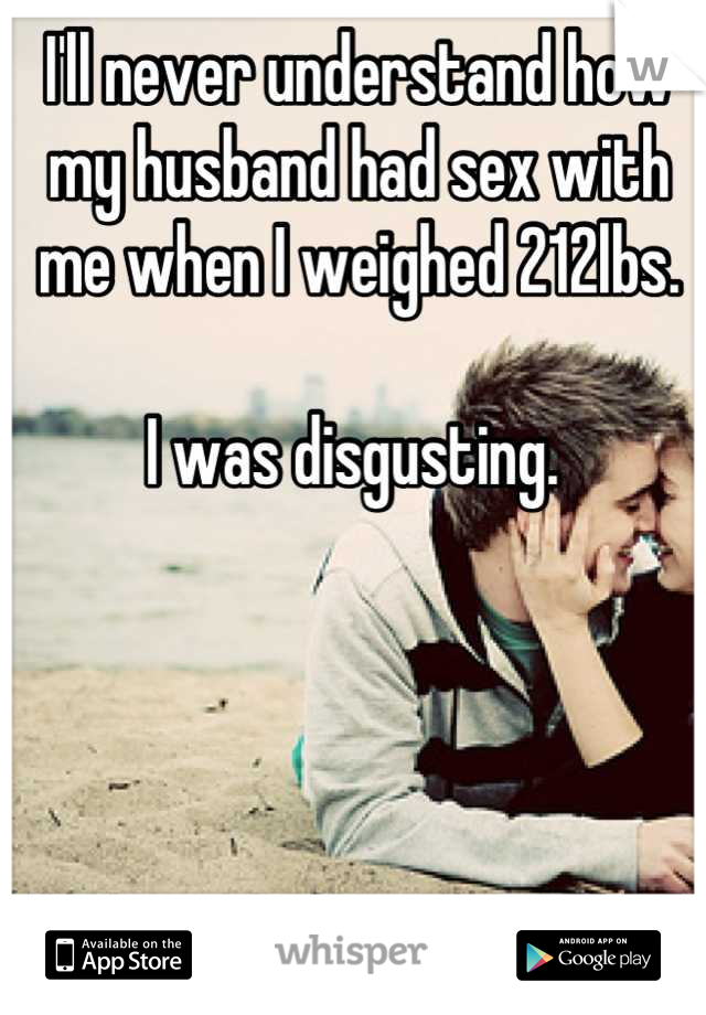 I'll never understand how my husband had sex with me when I weighed 212lbs.

I was disgusting. 