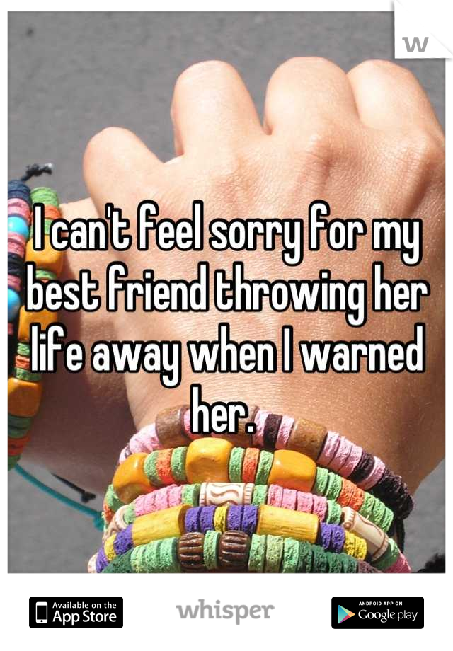 I can't feel sorry for my best friend throwing her life away when I warned her. 