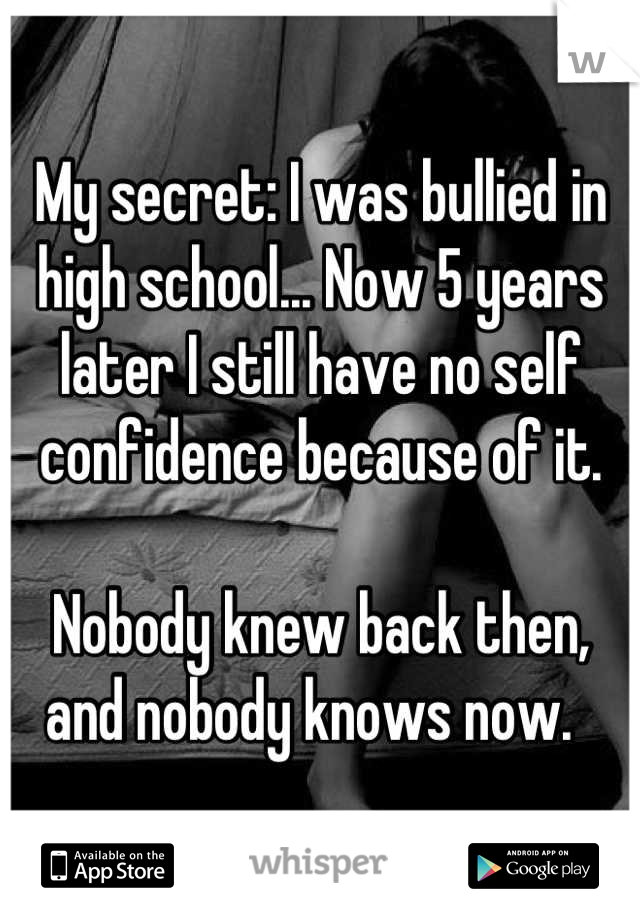 My secret: I was bullied in high school... Now 5 years later I still have no self confidence because of it.

Nobody knew back then, and nobody knows now.  