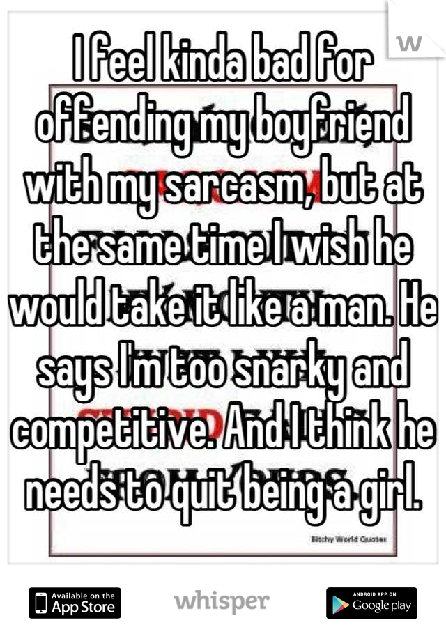 I feel kinda bad for offending my boyfriend with my sarcasm, but at the same time I wish he would take it like a man. He says I'm too snarky and competitive. And I think he needs to quit being a girl.