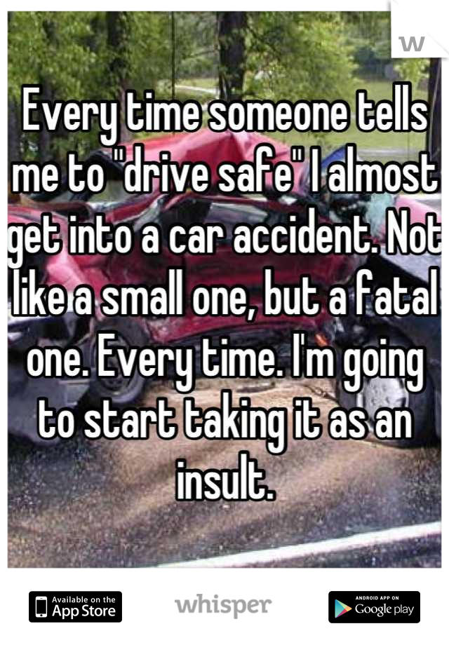 Every time someone tells me to "drive safe" I almost get into a car accident. Not like a small one, but a fatal one. Every time. I'm going to start taking it as an insult.