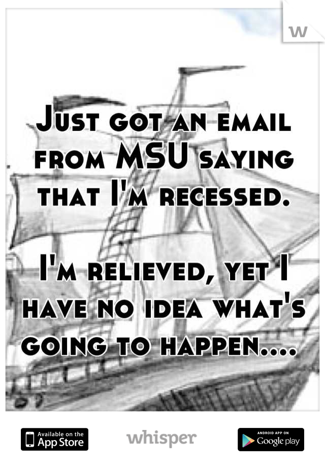 Just got an email from MSU saying that I'm recessed. 

I'm relieved, yet I have no idea what's going to happen.... 
