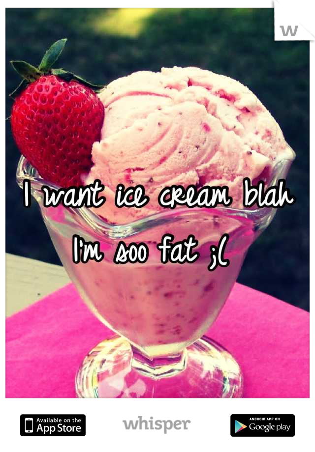 I want ice cream blah I'm soo fat ;( 