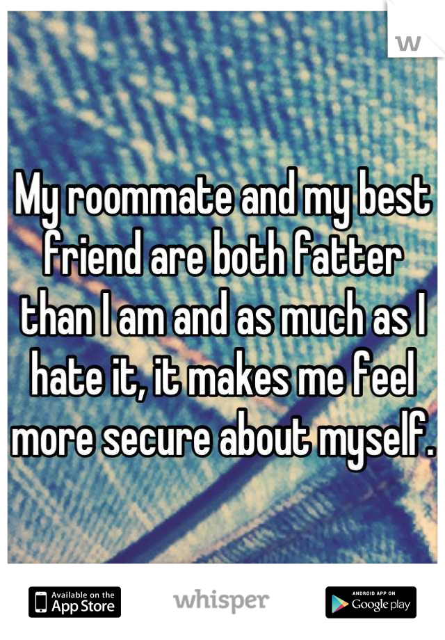 My roommate and my best friend are both fatter than I am and as much as I hate it, it makes me feel more secure about myself.