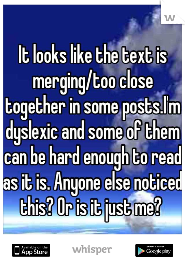 It looks like the text is merging/too close together in some posts.I'm dyslexic and some of them can be hard enough to read as it is. Anyone else noticed this? Or is it just me? 