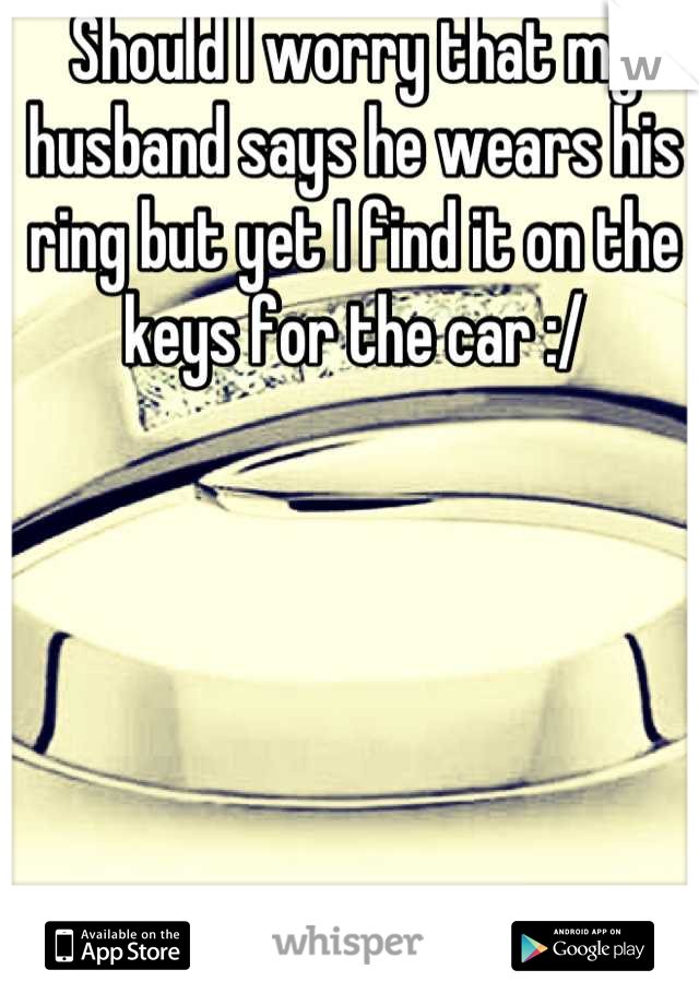 Should I worry that my husband says he wears his ring but yet I find it on the keys for the car :/
