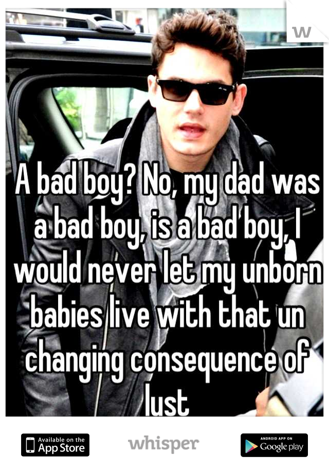 A bad boy? No, my dad was a bad boy, is a bad boy, I would never let my unborn babies live with that un changing consequence of lust