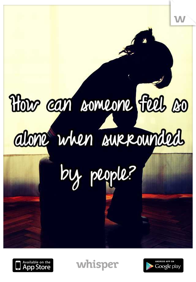 How can someone feel so alone when surrounded by people?