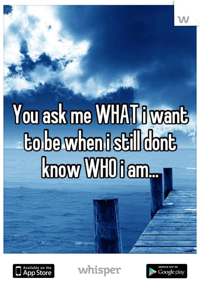 You ask me WHAT i want to be when i still dont know WHO i am...