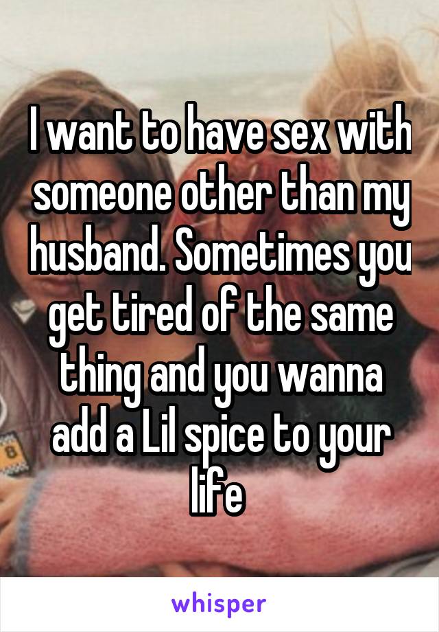 I want to have sex with someone other than my husband. Sometimes you get tired of the same thing and you wanna add a Lil spice to your life 