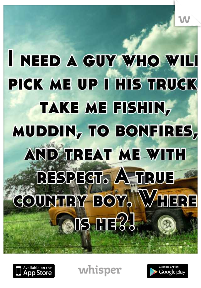 I need a guy who will pick me up i his truck, take me fishin, muddin, to bonfires, and treat me with respect. A true country boy. Where is he?!
