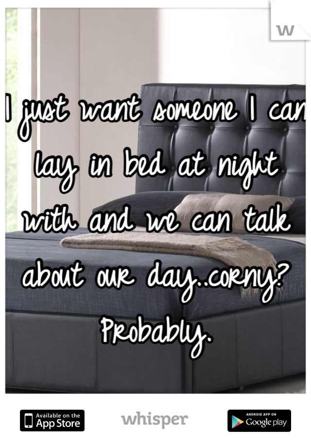 I just want someone I can lay in bed at night with and we can talk about our day..corny? Probably.