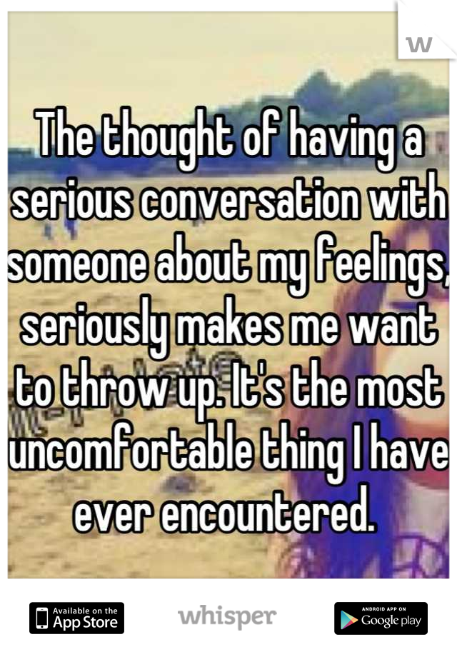 The thought of having a serious conversation with someone about my feelings, seriously makes me want to throw up. It's the most uncomfortable thing I have ever encountered. 