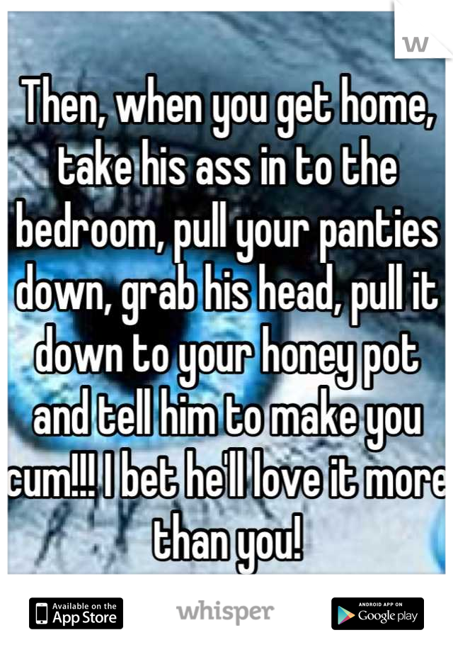 Then, when you get home, take his ass in to the bedroom, pull your panties down, grab his head, pull it down to your honey pot and tell him to make you cum!!! I bet he'll love it more than you!