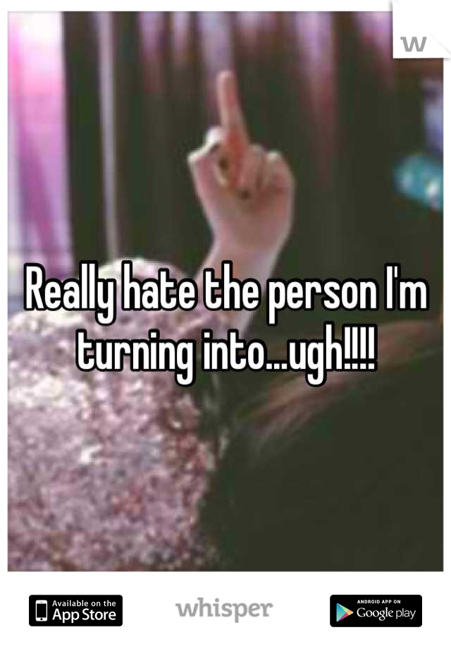 Really hate the person I'm turning into...ugh!!!!