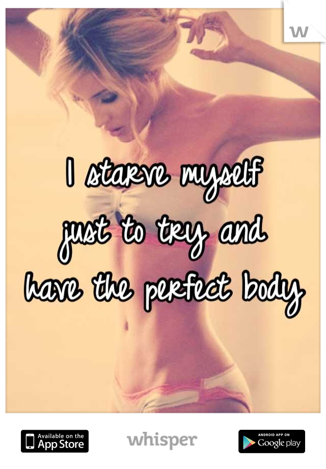 I starve myself 
just to try and 
have the perfect body