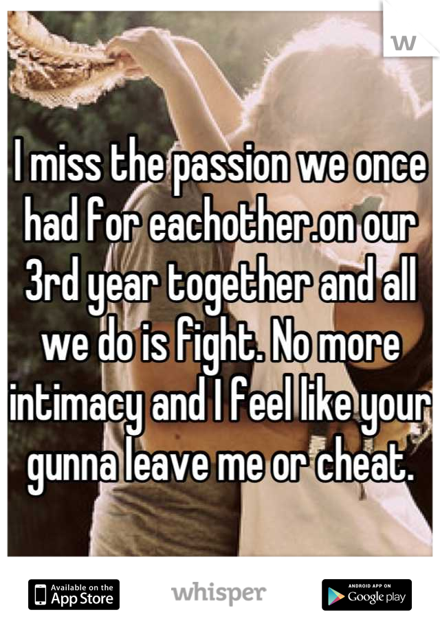I miss the passion we once had for eachother.on our 3rd year together and all we do is fight. No more intimacy and I feel like your gunna leave me or cheat.