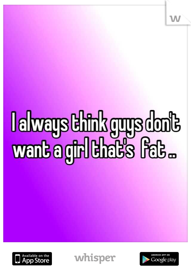 I always think guys don't want a girl that's  fat .. 