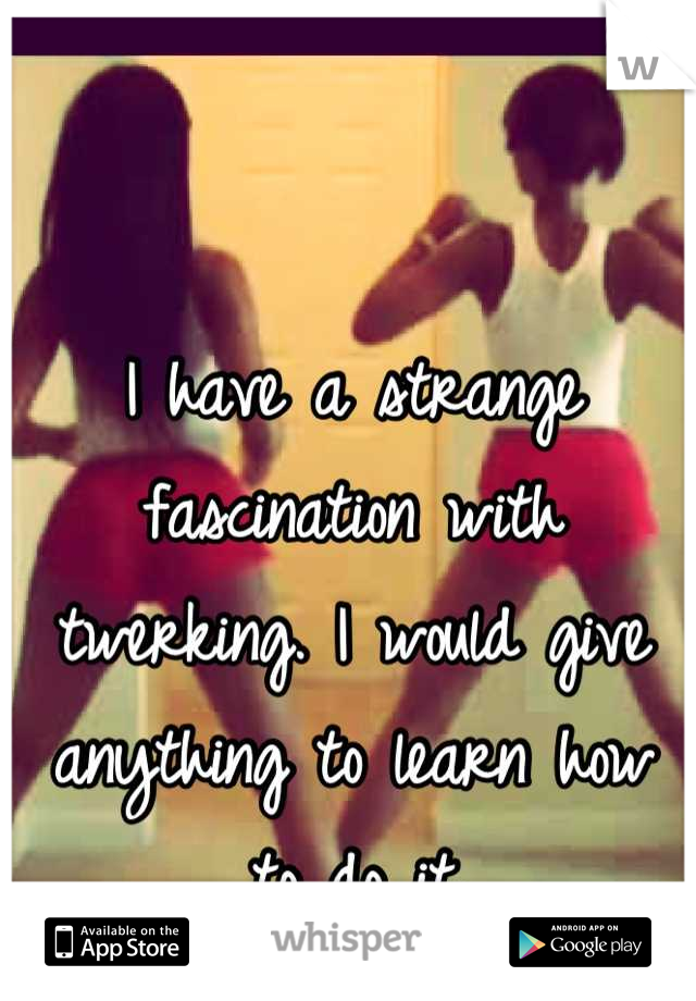 I have a strange fascination with twerking. I would give anything to learn how to do it