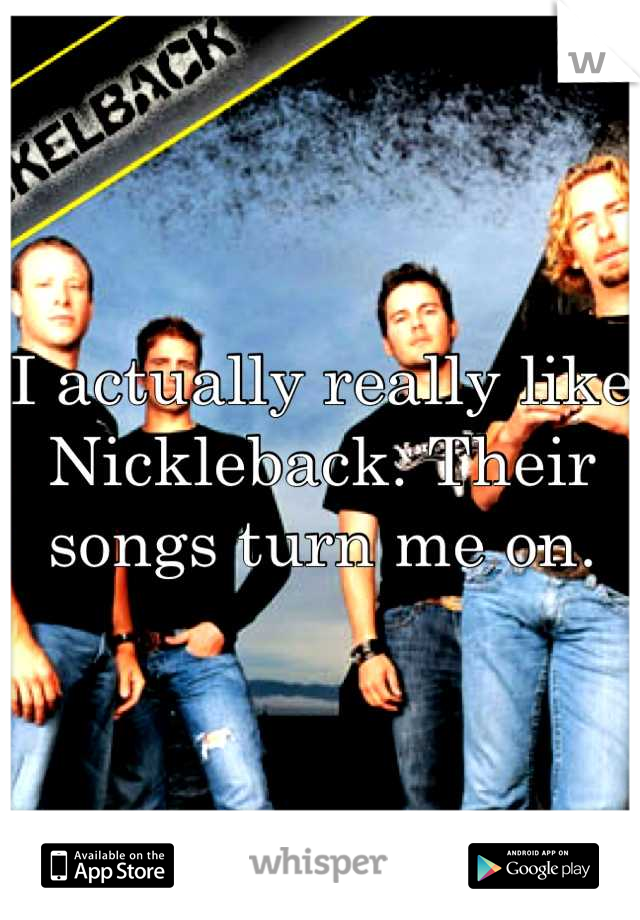 I actually really like Nickleback. Their songs turn me on.