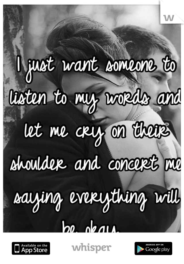 I just want someone to listen to my words and let me cry on their shoulder and concert me saying everything will be okay. 