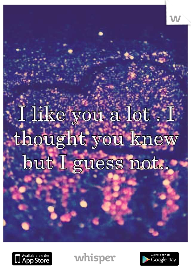 I like you a lot . I thought you knew but I guess not..