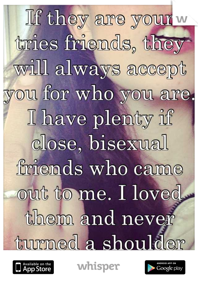 If they are your tries friends, they will always accept you for who you are. I have plenty if close, bisexual friends who came out to me. I loved them and never turned a shoulder on a single one.