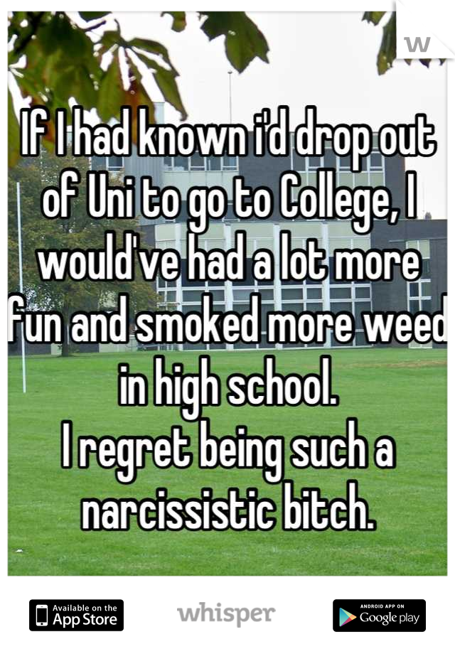 If I had known i'd drop out of Uni to go to College, I would've had a lot more fun and smoked more weed in high school.
I regret being such a narcissistic bitch.