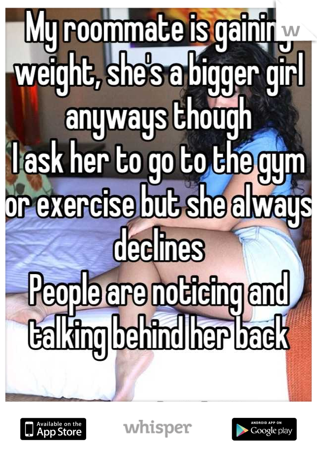 My roommate is gaining weight, she's a bigger girl anyways though
I ask her to go to the gym or exercise but she always declines
People are noticing and talking behind her back

What do I do?!