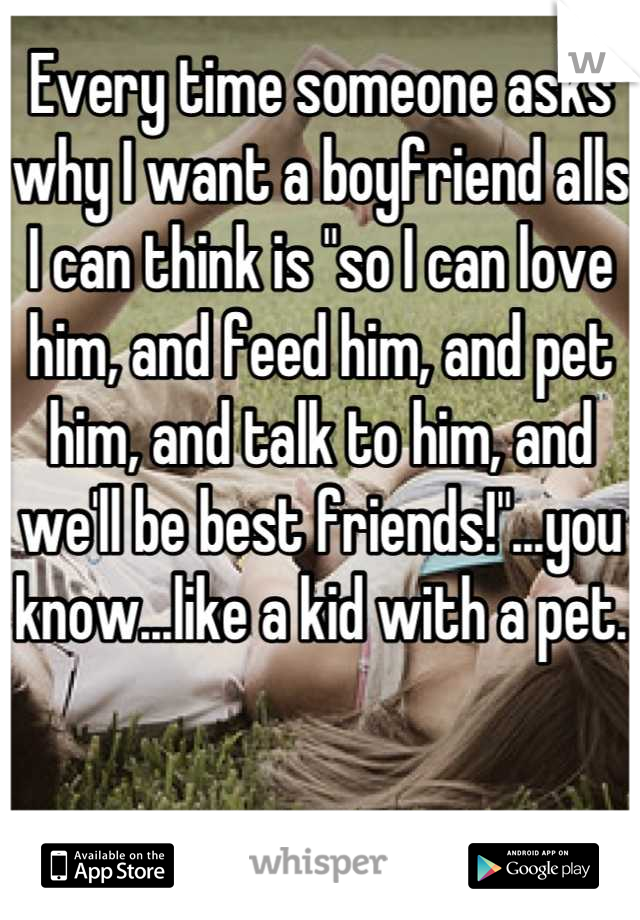 Every time someone asks why I want a boyfriend alls I can think is "so I can love him, and feed him, and pet him, and talk to him, and we'll be best friends!"...you know...like a kid with a pet.