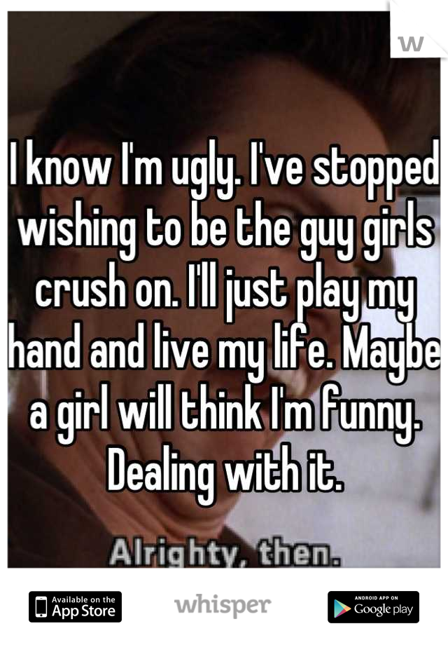 I know I'm ugly. I've stopped wishing to be the guy girls crush on. I'll just play my hand and live my life. Maybe a girl will think I'm funny. Dealing with it.