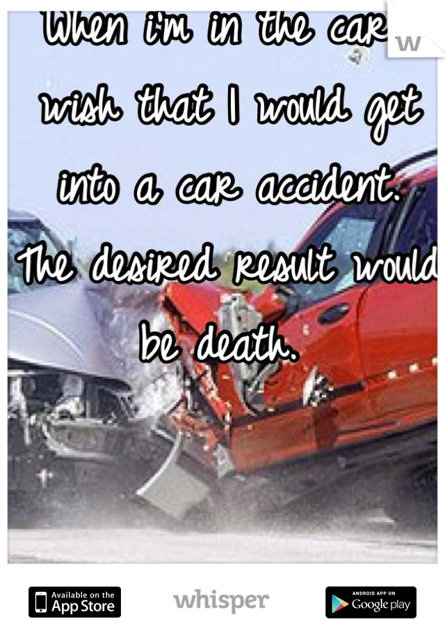 When i'm in the car I wish that I would get into a car accident.
The desired result would be death. 