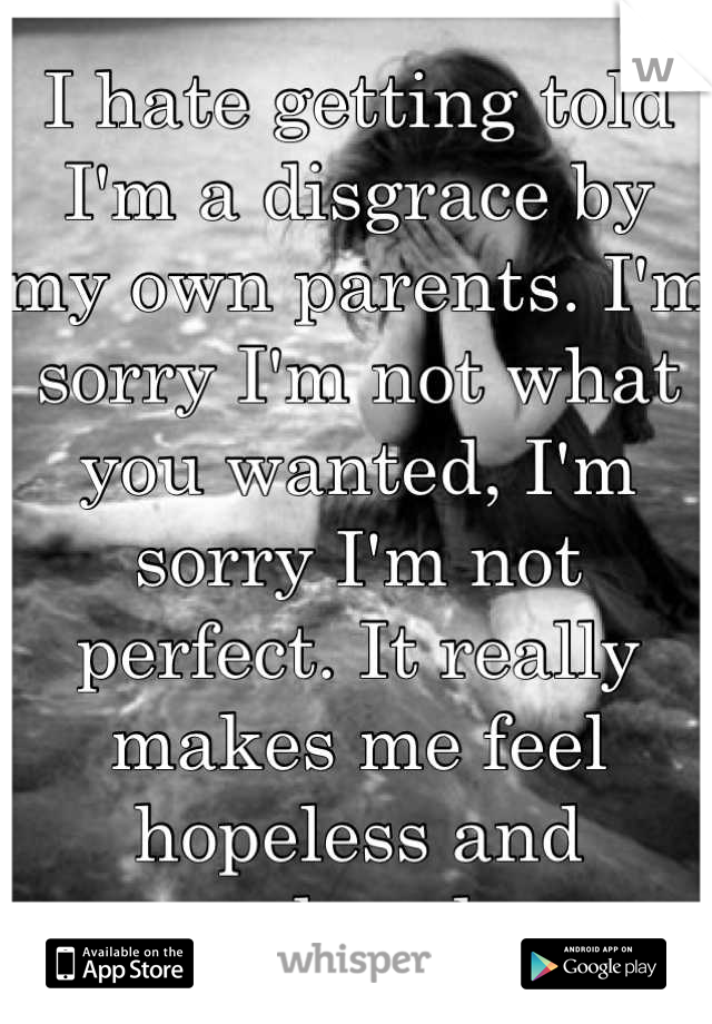 I hate getting told I'm a disgrace by my own parents. I'm sorry I'm not what you wanted, I'm sorry I'm not perfect. It really makes me feel hopeless and unloved..