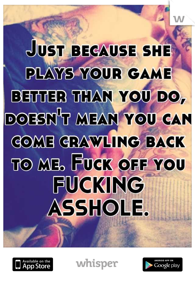 Just because she plays your game better than you do, doesn't mean you can come crawling back to me. Fuck off you FUCKING ASSHOLE.