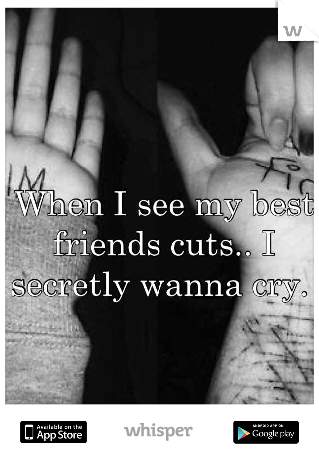 When I see my best friends cuts.. I secretly wanna cry. 