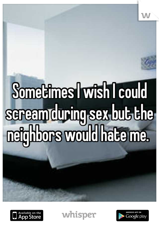 Sometimes I wish I could scream during sex but the neighbors would hate me. 