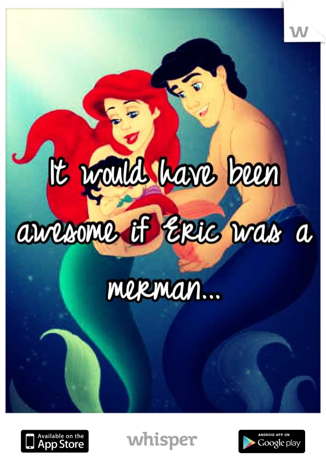 It would have been awesome if Eric was a merman...