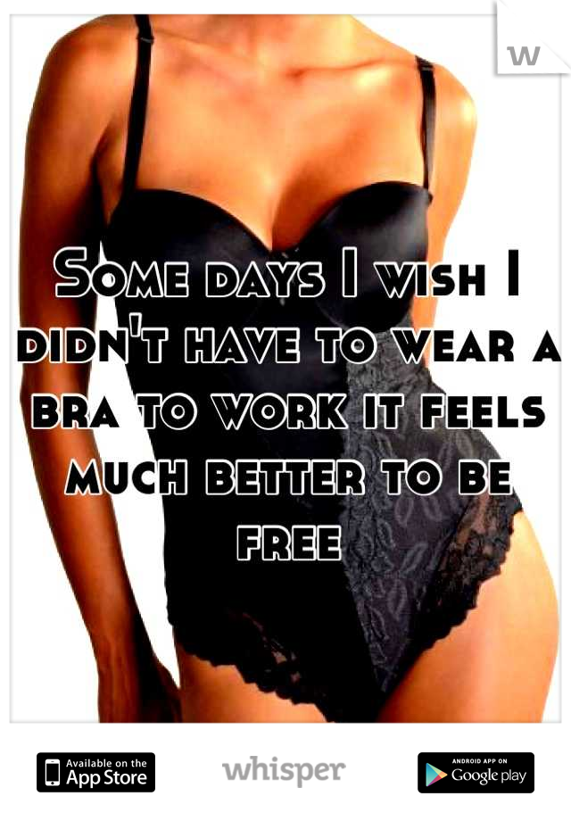 Some days I wish I didn't have to wear a bra to work it feels much better to be free