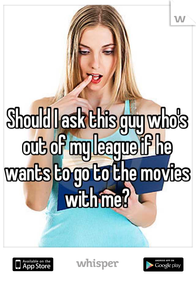 Should I ask this guy who's out of my league if he wants to go to the movies with me?