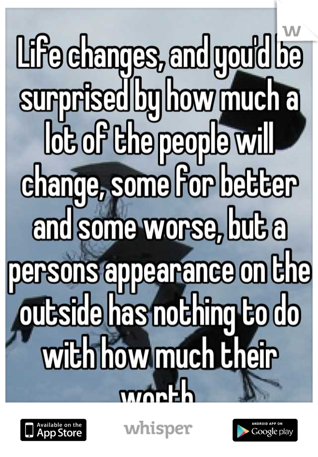 Life changes, and you'd be surprised by how much a lot of the people will change, some for better and some worse, but a persons appearance on the outside has nothing to do with how much their worth.