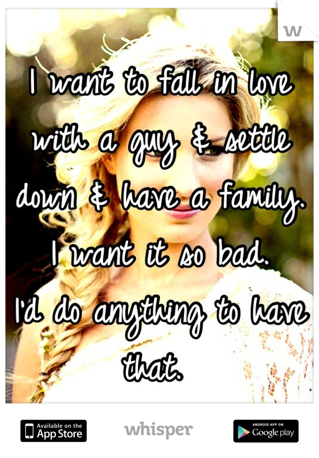 I want to fall in love with a guy & settle down & have a family. 
I want it so bad.
I'd do anything to have that. 