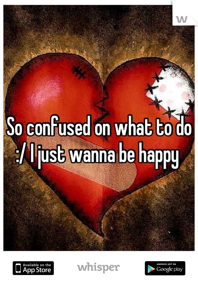 So confused on what to do :/ I just wanna be happy 