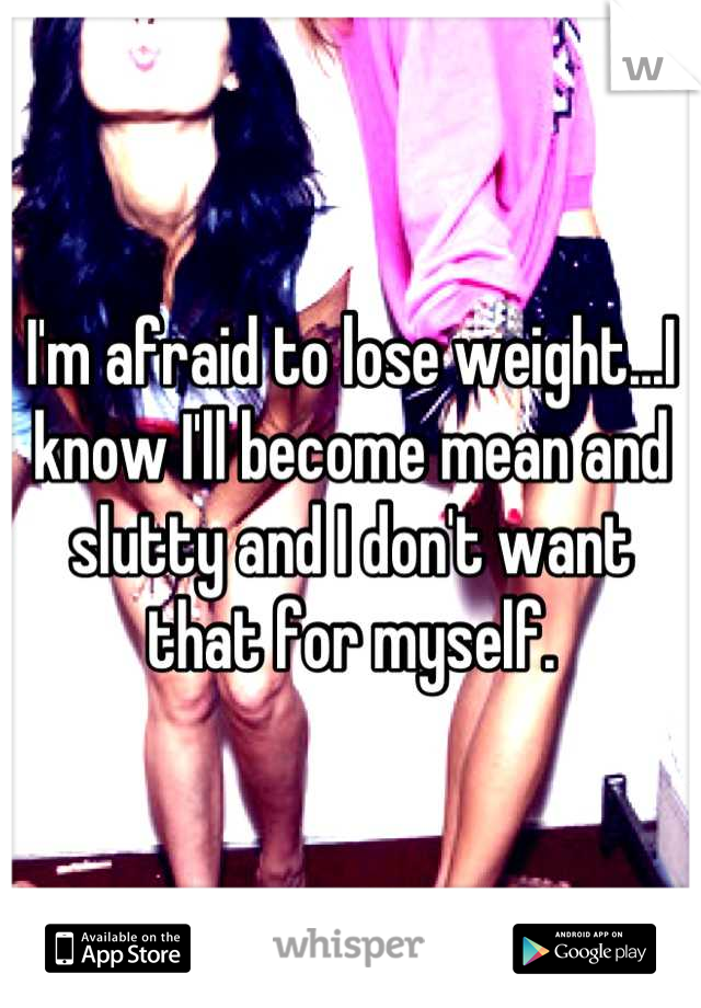 I'm afraid to lose weight...I know I'll become mean and slutty and I don't want that for myself.