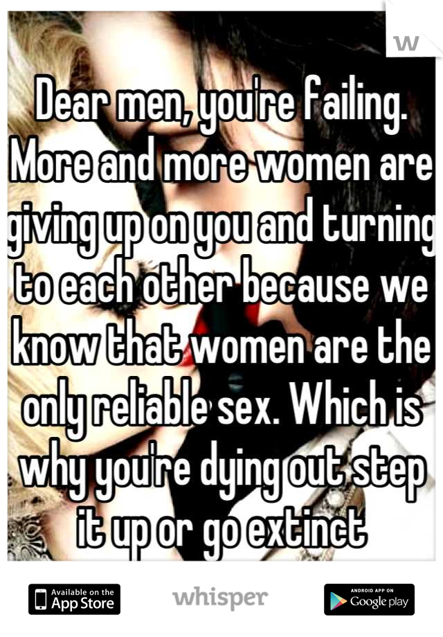 Dear men, you're failing. More and more women are giving up on you and turning to each other because we know that women are the only reliable sex. Which is why you're dying out step it up or go extinct