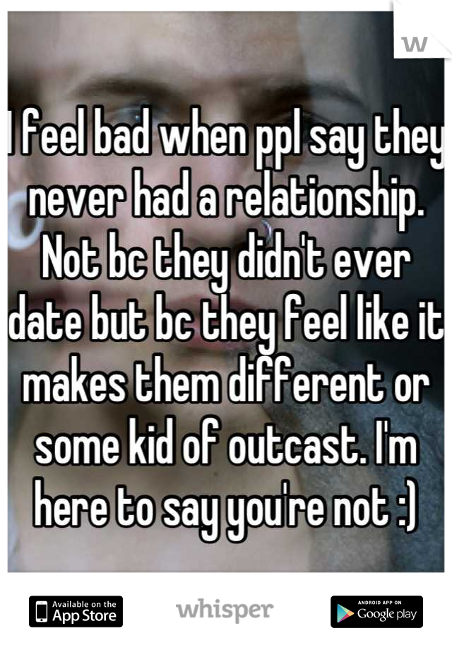 I feel bad when ppl say they never had a relationship. Not bc they didn't ever date but bc they feel like it makes them different or some kid of outcast. I'm here to say you're not :)